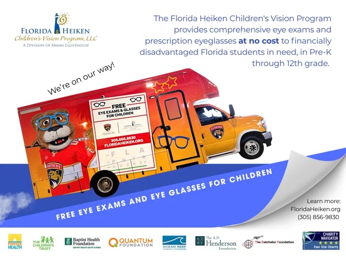Digital flyer with the  "Florida Heiken Children's Vision Program, LLC 'A division of Miami Lighthouse'" logo, text, sponsor logos, and a graphic illustration depicting the Florida Panther Heiken Mobile Eye Care Unit driving uphill.

Text: The Florida Heiken Children's Vision Program provides comprehensive eye exams and prescription eyeglasses at no cost to financially disadvantaged Florida students in need, in Pre-K through 12th grade. FREE EYE EXAMS AND EYE GLASSES FOR CHILDREN. We’re on our way!
 
Learn more:
FloridaHeiken.org
(305) 856-9830 

Information on sponsors-
The Florida Heiken Children's Vision Program is made possible with support from The Children's Trust, Florida Department of Health (DOH), Children's Services Council of Broward County, Lions Clubs International Foundation, Baptist Health Foundation, AD Henderson Foundation, Quantum Foundation, The Batchelor Family Foundation, Dunspaugh-Dalton Foundation, Collier Community Foundation, Ocean Reef Community Foundation.