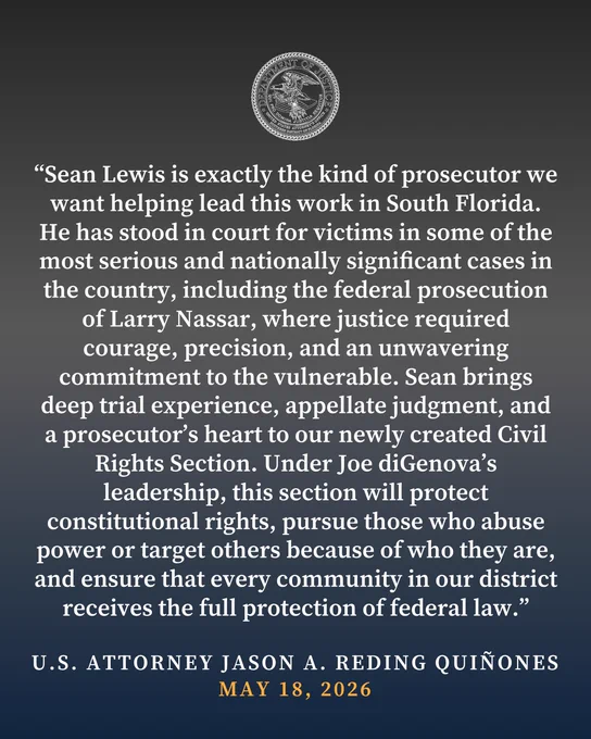 Graphic reading, “Sean Lewis is exactly the kind of prosecutor we want helping lead this work in South Florida. He has stood in court for victims in some of the most serious and nationally significant cases in the country, including the federal prosecution of Larry Nassar, where justice required courage, precision, and an unwavering commitment to the vulnerable. Sean brings deep trial experience, appellate judgment, and a prosecutor’s heart to our newly created Civil Rights Section. Under Joe diGenova’s leadership, this section will protect constitutional rights, pursue those who abuse power or target others because of who they are, and ensure that every community in our district receives the full protection of federal law.”

-U.S. ATTORNEY JASON A. REDING QUINONES MAY 18, 2026"
