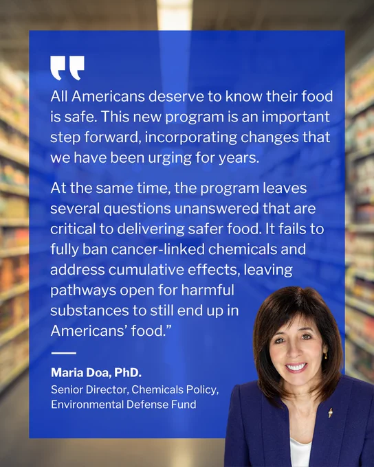 "All Americans deserve to know their food is safe. This new program is an important step forward, incorporating changes that we have been urging for years.

At the same time, the program leaves several questions unanswered that are critical to delivering safer food. It fails to fully ban cancer-linked chemicals and address cumulative effects, leaving pathways open for harmful 
substances to still end up in 
Americans’ food.”

Maria Doa, PhD.
Senior Director, Chemicals Policy, Environmental Defense Fund