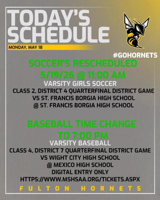Color scheme is dark gray with gold behind the Fulton Hornet Logo in the top right corner.  There is white border along the graphic.  The fonts are light gray, gold, and black.  TODAY's SCHEDULE. Monday, May 18.  #GoHornets.  Soccer's Rescheduled 5/19/26 @ 11:00 am (Green Font).Varsity Girls Soccer Class 2, District 4 Quarterfinal District Game vs St. Francis Borgia High School @ St. Francis Borgia High School.  Baseball Time Change to 7:00 PM (Green Font.) Varsity Baseball Class 2, District 7 Quarterfinal District Game vs Wright City High School @ Mexico High School.  Fulton Hornets.  
