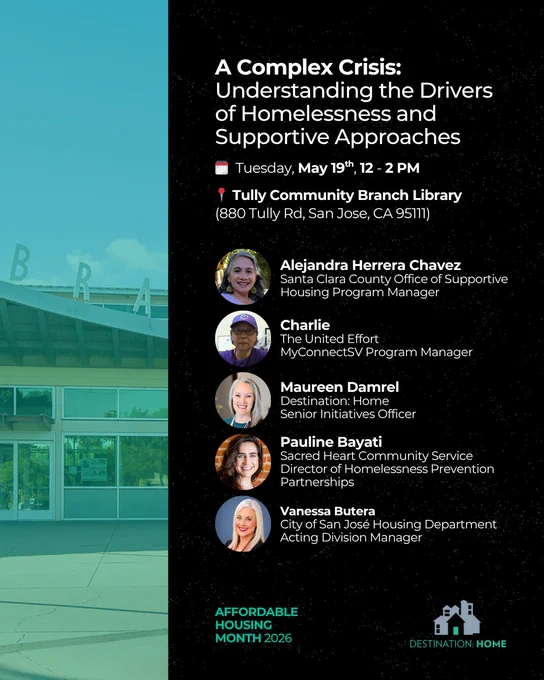 A Complex Crisis: Understanding the Drivers of Homelessness and Supportive Approaches. Tuesday, May 19th, 12 - 2 PM. Tully Community Branch Library, 880 Tully Rd, San Jose, CA 95111. Featuring: Santa Clara County Office of Supportive Housing's Alejandra Herrera Chávez, The United Effort Organization’s Charlie, Sacred Heart Community Service’s Pauline Bayati, City of San José Housing Department's Vanessa Butera