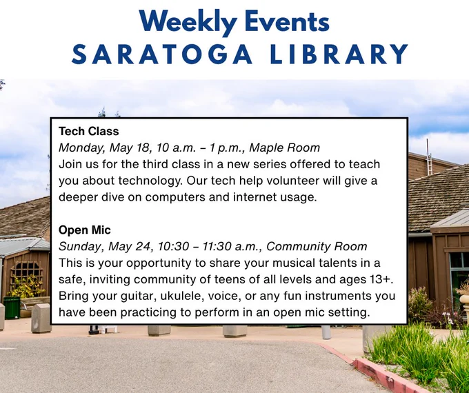Weekly Events Saratoga Library. Image of front of library.
Tech Class
Monday, May 18, 10 a.m. – 1 p.m., Maple Room
Join us for the third class in a new series offered to teach you about technology. Our tech help volunteer will give a deeper dive on computers and internet usage.

Open Mic
Sunday, May 24, 10:30 – 11:30 a.m., Community Room
This is your opportunity to share your musical talents in a safe, inviting community of teens of all levels and ages 13 . Bring your guitar, ukulele, voice, or any fun instruments you have been practicing to perform in an open mic setting.