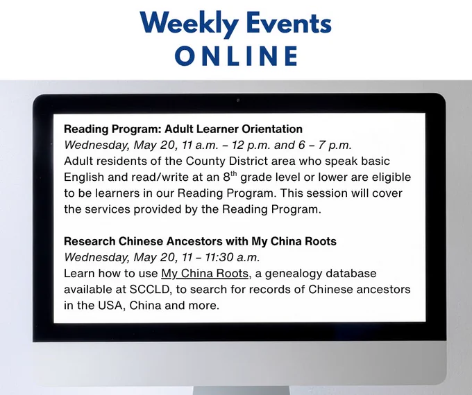 Weekly Events ONLINE
Reading Program: Adult Learner Orientation
Wednesday, May 20, 11 a.m. – 12 p.m. and 6 – 7 p.m.
Adult residents of the County District area who speak basic English and read/write at an 8th grade level or lower are eligible to be learners in our Reading Program. This session will cover the services provided by the Reading Program.

Research Chinese Ancestors with My China Roots
Wednesday, May 20, 11 – 11:30 a.m.
Learn how to use My China Roots, a genealogy database available at SCCLD, to search for records of Chinese ancestors in the USA, China and more. 