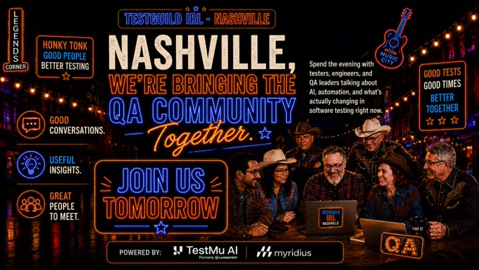 Join Us Tomorrow
TestGuildIRL
Free AI & Software Testing Event in Nashville
May 19, 2026
4:30 PM to 8:30 PM
Only 100 spots available
Speakers:
Joe Colantonio 
Jim Tentradue
Greg Paskal
Misbah Farooqi
Roundtable Experts:
Aline Alves
Amanda Ellison
Jason Bryant
Sponsors:
TestMuAI
Myridius
