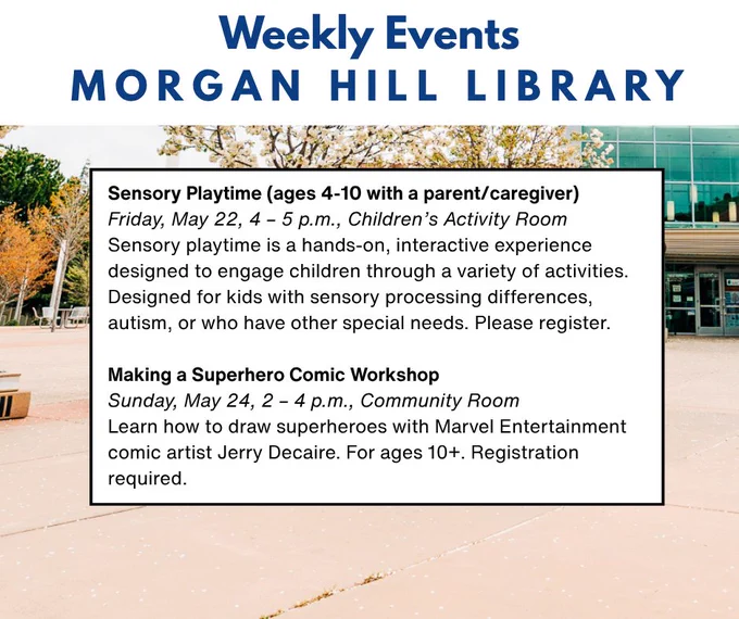 Weekly Calendar of Events Morgan Hill Library
Friday, May 22, 4 – 5 p.m., Children’s Activity Room
Sensory playtime is a hands-on, interactive experience designed to engage children through a variety of activities. Designed for kids with sensory processing differences, autism, or who have other special needs. Please register.

Making a Superhero Comic Workshop
Sunday, May 24, 2 – 4 p.m., Community Room
Learn how to draw superheroes with Marvel Entertainment comic artist Jerry Decaire. For ages 10 . Registration required.

