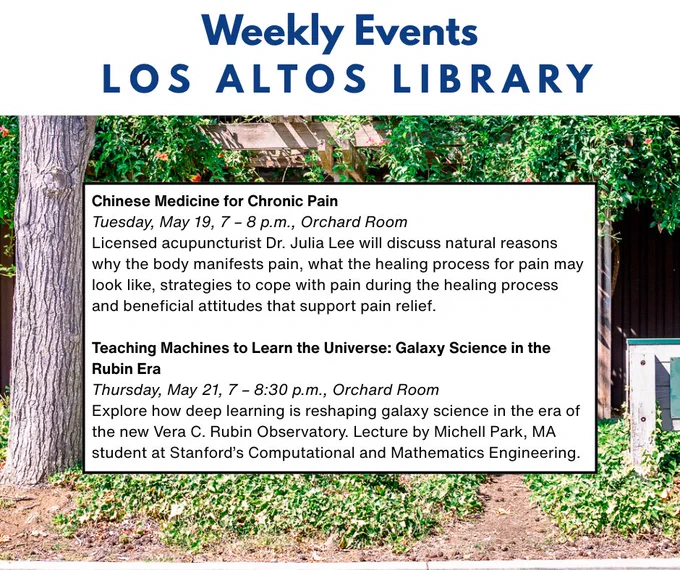 Weekly Events Los Altos Library. Front of Building shown.
Chinese Medicine for Chronic Pain
Tuesday, May 19, 7 – 8 p.m., Orchard Room 
Licensed acupuncturist Dr. Julia Lee will discuss natural reasons why the body manifests pain, what the healing process for pain may look like, strategies to cope with pain during the healing process and beneficial attitudes that support pain relief. 

Teaching Machines to Learn the Universe: Galaxy Science in the Rubin Era
Thursday, May 21, 7 – 8:30 p.m., Orchard Room 
Explore how deep learning is reshaping galaxy science in the era of the new Vera C. Rubin Observatory. Lecture by Michell Park, MA student at Stanford’s Computational and Mathematics Engineering.