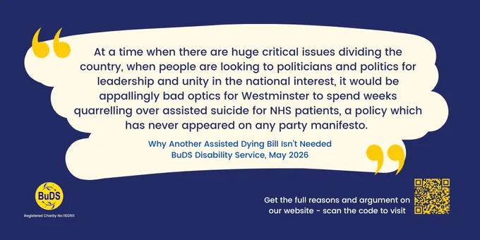 A blue and yellow infographic. It has the blue and yellow BuDS logo and a QR code link to the BuDS website. There is a central quote which reads: “At a time when there are huge critical issues dividing the country, when people are looking to politicians and politics for leadership and unity in the national interest, it would be appallingly bad optics for Westminster to spend weeks quarrelling over assisted suicide for NHS patients, a policy which has never appeared on any party manifesto”. Under the quote are the words “Why Another Assisted Dying Bill Isn’t Needed. BuDS Disability Service, May 2026”