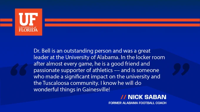 A quote from Nick Saban on Stuart Bell being recommended as president: “Dr. Bell is an outstanding person and was a great leader at the University of Alabama. In the locker room after almost every game, he is a good friend and passionate supporter of athletics –– and is someone who made a significant impact on the university and the Tuscaloosa community. I know he will do wonderful things in Gainesville!”