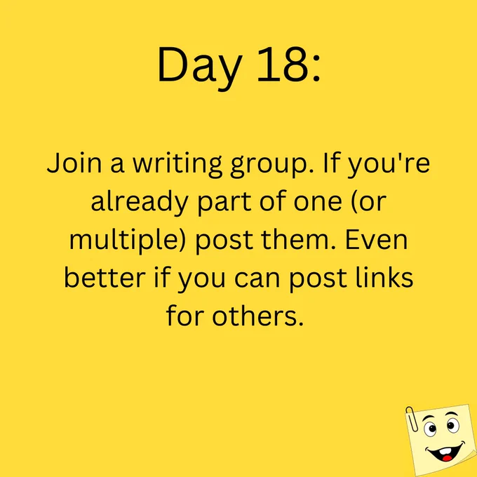 Day 18:

Join a writing group. If you're already part of one (or multiple) post them. Even better if you can post links for others. 