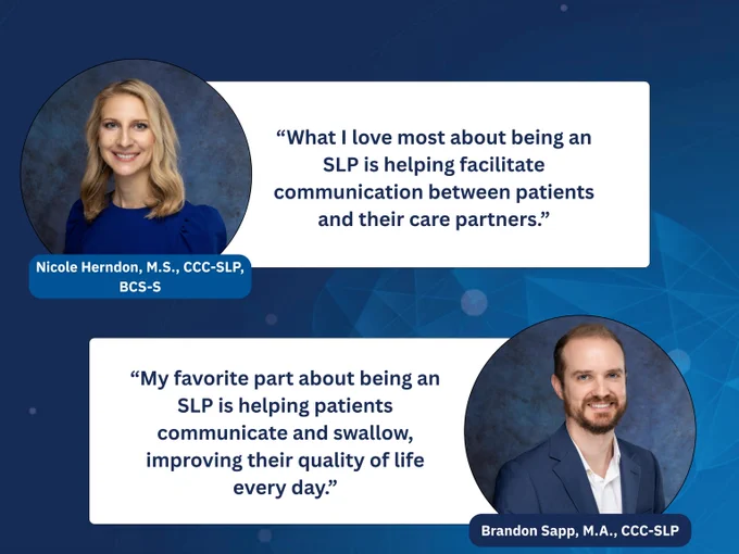 Graphic showing headshots of two SLPs and their favorite thing about their job. 
“What I love most about being an SLP is helping facilitate communication between patients and their care partners.” says Nicole Herndon, M.S., CCC-SLP, BCS-S
“My favorite part about being an SLP is helping patients communicate and swallow, improving their quality of life every day.” says Brandon Sapp, M.A., CCC-SLP