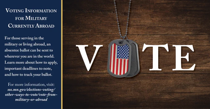 Graphic of the word V-O-T-E against a wooden background. The O is replaced with a pair of hanging military tags that are decorated with the American flag. To the left of the graphic is a blue text box.

Text: Voting Information
for Military Currently Abroad

For those serving in the military or living abroad, an absentee ballot can be sent to wherever you are in the world. Learn more about how to apply, important deadlines to note, and how to track your ballot.

For more information, visit:
sos.mn.gov/elections-voting/other-ways-to-vote/vote-from-military-or-abroad