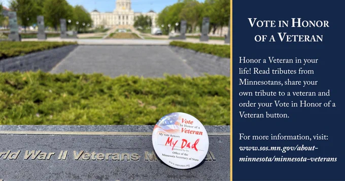 Photo of a pin that says "Vote in Honor of a Veteran: My vote honors MY DAD." The pin rests against a World War II Veterans Memorial plaque with the state capitol in the backdrop. To the right of the photo is a blue text box.

Text:  Vote in Honor
of a Veteran


Honor a Veteran in your life! Read tributes from Minnesotans, share your own tribute to a veteran and order your Vote in Honor of a Veteran button.

For more information, visit:
www.sos.mn.gov/about-minnesota/minnesota-veterans