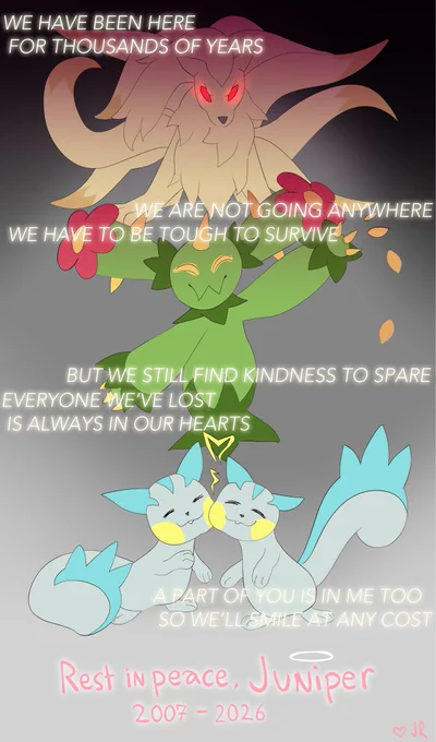 A Ninetales in a defensive stance, a happy maractus throwing seeds, and two content Pachirisu nuzzling. Poem overlayed: “We have been here for thousands of years / we are not going anywhere / we have to be tough to survive / but we still find kindness to spare / everyone we’ve lost is always in our hearts / a part of you is in me too so we’ll smile at any cost” | Rest in peace, Juniper