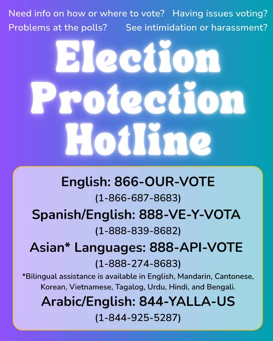 Text reads "Get answers on election day! English: 866-OUR-VOTE (866-687-8683), Español: 888-VE-Y-VOTA (888-839-8682) , Arabic: 844-YALLA-US (844-925-5287) , Asian* languages - 888-API-VOTE (888-274-8683). “Need info on how or where to vote? Having issues voting? Problems at a polling place? See intimidation or harassment?” call these numbers.”
