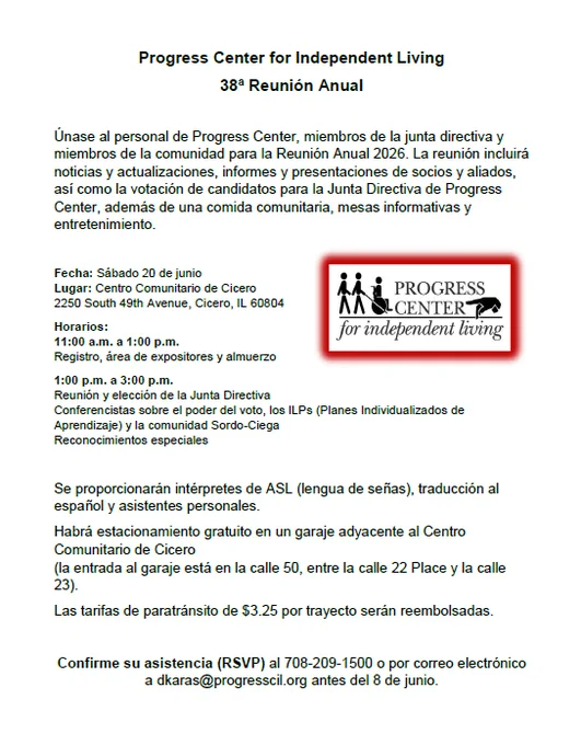 Progress Center for Independent Living
38ª Reunión Anual
Únase al personal de Progress Center, miembros de la junta directiva y miembros de la comunidad para la Reunión Anual 2026. La reunión incluirá noticias y actualizaciones, informes y presentaciones de socios y aliados, así como la votación de candidatos para la Junta Directiva de Progress Center, además de una comida comunitaria, mesas informativas y entretenimiento.
Fecha: Sábado 20 de junio Lugar: Centro Comunitario de Cicero 2250 South 49th Avenue, Cicero, IL 60804
Horarios: 11:00 a.m. a 1:00 p.m. Registro, área de expositores y almuerzo
1:00 p.m. a 3:00 p.m. Reunión y elección de la Junta Directiva Conferencistas sobre el poder del voto, los ILPs (Planes Individualizados de Aprendizaje) y la comunidad Sordo-Ciega Reconocimientos especiales

