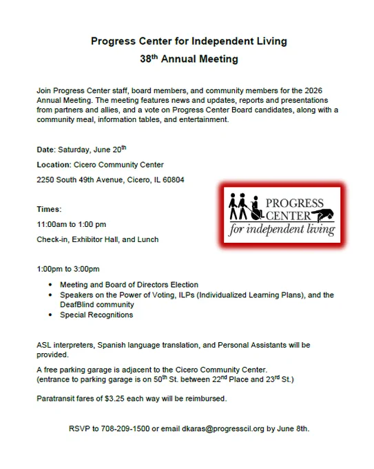 Join Progress Center staff, board members, and community members for the 2026 Annual Meeting. The meeting features news and updates, reports and presentations from partners and allies, and a vote on Progress Center Board candidates, along with a community meal, information tables, and entertainment.
Date: Saturday, June 20th
Location: Cicero Community Center
2250 South 49th Avenue, Cicero, IL 60804
Times:
11:00am to 1:00 pm
Check-in, Exhibitor Hall, and Lunch
1:00pm to 3:00pm
• Meeting and Board of Directors Election
• Speakers on the Power of Voting, ILPs (Individualized Learning Plans), and the DeafBlind community
• Special Recognitions
