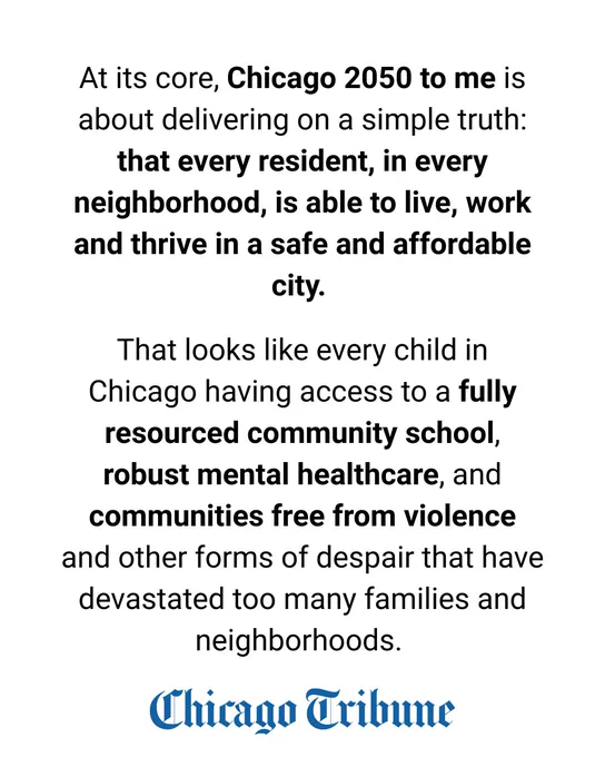 "2. At its core, Chicago 2050 to me is about delivering on a simple truth: that every resident, in every neighborhood, is able to live, work and thrive in a safe and affordable city.
That looks like every child in Chicago having access to a fully resourced community school, robust mental healthcare, and communities free from violence and other forms of despair that have devastated too many families and neighborhoods."