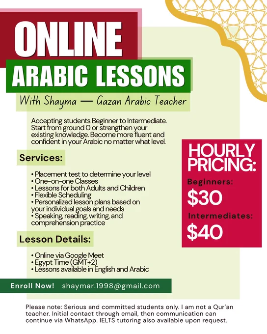 A red, green, white, black, and gold flyer for online Arabic classes with Gazan Arabic Teacher, Shayma

Text:
Online Arabic Classes With Shayma — Gazan Arabic Teacher

Accepting students Beginner to Intermediate. Start from ground 0 or strengthen your existing knowledge. Become more fluent and confident in your Arabic no matter what level.

Hourly Pricing:
Beginners: $30
Intermediates: $40

Services:
• Placement test to determine your level
• One-on-one Classes
• Lessons for both Adults and Children
• Flexible Scheduling
• Personalized lesson plans based on your individual goals and needs
• Speaking, reading, writing, and comprehension practice

Lesson Details:
• Online via Google Meet
• Egypt Time (GMT 2)
• Lessons available in English and Arabic

Enroll now! shaymar.1998@gmail.com

Please note: Serious and committed students only. I am not a Qur’an teacher. Initial contact through email, then communication can continue via WhatsApp. IELTS tutoring also available upon request.
