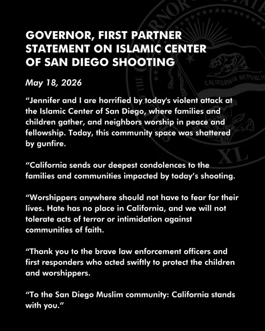 Governor, First Partner statement on Islamic Center of San Diego shooting:

May 18, 2026

“Jennifer and I are horrified by today's violent attack at the Islamic Center of San Diego, where families and children gather, and neighbors worship in peace and fellowship. Today, this community space was shattered by gunfire.

“California sends our deepest condolences to the families and communities impacted by today’s shooting. 

“Worshippers anywhere should not have to fear for their lives. Hate has no place in California, and we will not tolerate acts of terror or intimidation against communities of faith. 

“Thank you to the brave law enforcement officers and first responders who acted swiftly to protect the children and worshippers.

“To the San Diego Muslim community: California stands with you.”