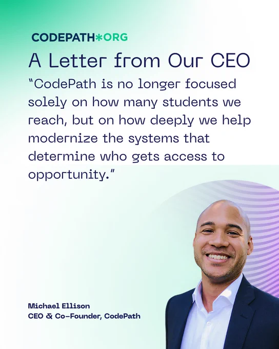 CodePath logo
A Letter from Our CEO
"CodePath is no longer focused solely on how many students we reach, but on how deeply we help modernize the systems that determine who gets access to opportunity." Michael Ellison, CEO & Co-Founder, CodePath 