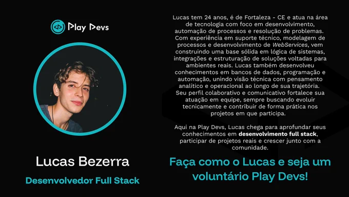 Arte institucional da Play Devs com fundo preto e detalhes em azul. À esquerda, há uma foto de um jovem de cabelos claros e ondulados dentro de um círculo com borda azul. Abaixo, está o nome “Lucas Bezerra” e o cargo “Desenvolvedor Full Stack”.

À direita, há um texto apresentando sua trajetória: 24 anos, de Fortaleza/CE, atua na área de tecnologia com foco em desenvolvimento, automação de processos e resolução de problemas, além de experiência em suporte técnico, modelagem de processos, WebServices, bancos de dados e programação.

Na parte inferior, aparece a frase “Faça como o Lucas e seja um voluntário Play Devs!”, incentivando novas pessoas a participarem da comunidade como voluntárias. 💙