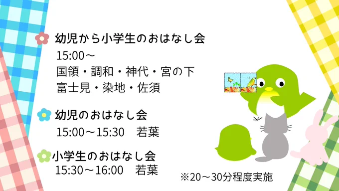 幼児から小学生のおはなし会は、15時から国領・調和・神代・宮の下・富士見・染地・佐須で実施。幼児のおはなし会は、若葉で15時から実施。小学生のおはなし会は、若葉で15時30分から実施。いずれも所要時間は20分から30分程度。