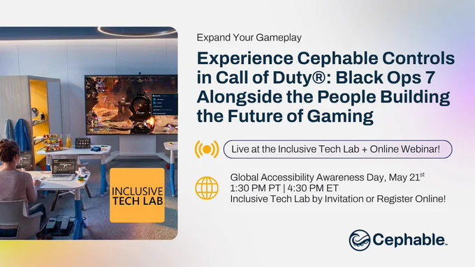 Expand Your Gameplay

Experience Cephable Controls in Call of Duty®: Black Ops 7 x Cephable Alongside the People Building the Future of Gaming
Live at the Inclusive Tech Lab   Online Webinar!

Global Accessibility Awareness Day, May 21st
1:30 PM PT | 4:30 PM ET
Inclusive Tech Lab by Invitation or Register Online!