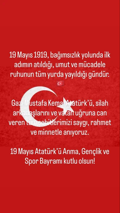 Kırmızı Türk bayrağı zemin üzerine hazırlanmış bir 19 Mayıs görseli.; yazılar bu bayrağın üzerine yerleştirilmiş. Yazılar beyaz ve ortalanmış. En üstte: 19 Mayıs 1919, bağımsızlık yolunda ilk adımın atıldığı, umut ve mücadele ruhunun tüm yurda yayıldığı gündür. Bu cümlenin altında, ay-yıldızın hemen üst kısmında küçük bir Türk bayrağı emojisi var. Ay-yıldızın bulunduğu bölümde, onun üzerine gelecek şekilde: Gazi Mustafa Kemal Atatürk’ü, silah arkadaşlarını ve vatan uğruna can veren tüm şehitlerimizi saygı, rahmet ve minnetle anıyoruz. Bayrağın alt kısmında, yine kırmızı zemin üzerinde: 19 Mayıs Atatürk’ü Anma, Gençlik ve Spor Bayramı kutlu olsun!
