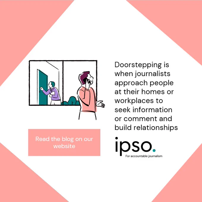 Doorstepping is when journalists approach people at their homes or workplaces to seek information or comment and build relationships
Read the blog on our website
IPSO for accountable journalism 