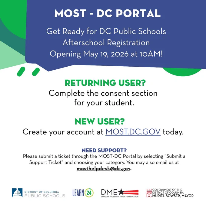 Most - DC Portal. Get ready for DC Public Schools afterschool registration opening May 19, 2026 at 10AM!

Returning user? Complete the consent section for your student.

New user? Create your account at MOST.DC.Gov today.

Need support? Please submit a ticket through the MOT-DC portal by selecting “Submit a Support Ticket” and choosing your category. You may also email us at mosthelpdesk@dc.gov.