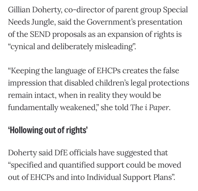Text: Gillian Doherty, co-director of parent group Special Needs Jungle, said the Government’s presentation of the SEND proposals as an expansion of rights is “cynical and deliberately misleading”.

“Keeping the language of EHCPs creates the false impression that disabled children’s legal protections remain intact, when in reality they would be fundamentally weakened,” she told The i Paper.