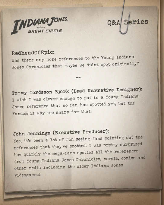 "Image shows pages of a journal with text written on top: INDIANA JONES and the GREAT CIRCLE.

Q&A Series

6RedheadOfEpic: Was there any more references to the Young Indiana Jones Chronicles that maybe we didnt spot originally?  

Tommy Tordsson Björk (Lead Narrative Designer): I wish I was clever enough to put in a Young Indiana Jones reference that no fan has spotted yet, but the fandom is way too sharp for that. 😊  

John Jennings (Executive Producer): Yes, it’s been a lot of fun seeing fans pointing out the references that they’ve spotted. I was pretty surprised how quickly the mega-fans spotted all the references from Young Indiana Jones Chronicles, novels, comics and other media including the older Indiana Jones videogames!"