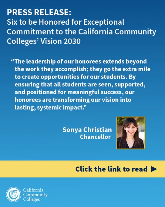 PRESS RELEASE: Six to be Honored for Exceptional Commitment to the California Community Colleges’ Vision 2030 

“The leadership of our honorees extends beyond the work they accomplish; they go the extra mile to create opportunities for our students. By ensuring that all students are seen, supported, and positioned for meaningful success, our honorees are transforming our vision into lasting, systemic impact,” said California Community Colleges Chancellor Sonya Christian. 

Click the link to read 
California Community Colleges 