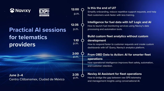 A promo banner for Practical AI sessions for telematics providers at Expo Seguridad Mexico (June 2-4) at Navixy booth 630. On the right side of the pic a schedule of the event is placed: 12:00 p.m. — Is this the end of UI?
How to simplify onboarding, reduce repetitive support requests, and help fleet customers work faster with less training.
12:35 p.m. — Intelligence for fuel data with IoT Logic and AI
How to launch fuel monitoring services using Navixy’s data processing and automation tools.
01:10 p.m. — Build custom fleet analytics without custom development
How to respond faster to customer requests and create custom dashboards with IoT Query, Navixy’s analytics platform.
02:00 p.m. — From OBD Data to Action: AI for smarter fleet operations
How operational intelligence improves fleet safety, automation, and customer retention.
02:35 p.m. — Navixy AI Assistant for fleet operations
How to bridge the gap between raw GPS telemetry and management insights using conversational AI.