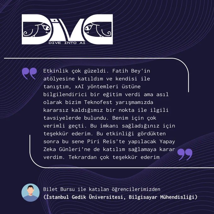 Görselde Diva: Dive into AI etkinliğine ait mor ve lacivert tonlarında hazırlanmış bir teşekkür paylaşımı yer alıyor. Üst bölümde Diva logosu bulunuyor. Ortada büyük bir alıntı kutusu içinde bir öğrencinin etkinlik hakkındaki yorumu yer alıyor. Öğrenci, Fatih Bey’in xAI yöntemleri üzerine verdiği atölyeye katıldığını, Teknofest yarışmalarıyla ilgili faydalı tavsiyeler aldığını ve etkinliğin kendisi için çok verimli geçtiğini anlatıyor. Ayrıca etkinlik sayesinde Piri Reis Üniversitesi’nde düzenlenecek Yapay Zeka Günleri’ne katılmaya karar verdiğini belirtiyor. Alt bölümde ise bu yorumun “Bilet Bursu ile katılan öğrencilerimizden (İstanbul Gedik Üniversitesi, Bilgisayar Mühendisliği)” notuyla paylaşıldığı görülüyor.