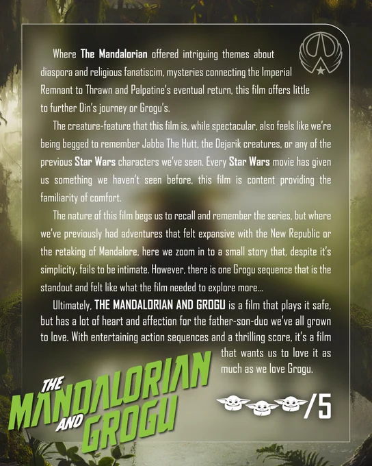 	Where The Mandalorian offered intriguing themes about diaspora and religious fanatiscim, mysteries connecting the Imperial Remnant to Thrawn and Palpatine’s eventual return, this film offers little to further Din’s journey or Grogu’s. 
	The creature-feature that this film is, while spectacular, also feels like we’re being begged to remember Jabba The Hutt, the Dejarik creatures, or any of the previous Star Wars characters we’ve seen. Every Star Wars movie has given us something we haven’t seen before, this film is content providing the familiarity of comfort.
	The nature of this film begs us to recall and remember the series, but where we’ve previously had adventures that felt expansive with the New Republic or the retaking of Mandalore, here we zoom in to a small story that, despite it’s simplicity, fails to be intimate. However, there is one Grogu sequence that is the standout and felt like what the film needed to explore more...
	Ultimately, THE MANDALORIAN AND GROGU is a film that