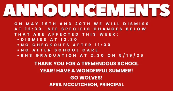 On May 19th and 20th we will dismiss at 12:30. See specific changes below that are affected this week:

Dismiss at 12:30
No checkouts after 11:30
No after school care
BHS Graduation at 2:30 on 5/19/26
Thank you for a tremendous school year! Have a wonderful summer!
Go Wolves!
April McCutcheon, Principal