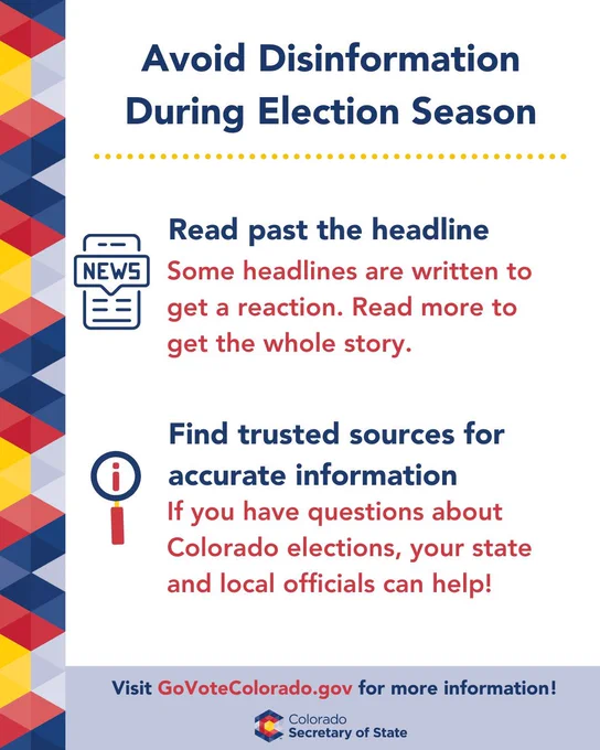 Avoid disinformation during election season. Read past the headline. Some headlines are written to get a reaction. Read more to get the whole story. Also find trusted sources for accurate information. If you have questions about Colorado elections, your state and local officials can help! Visit Go Vote Colorado DOT GOV for more information. 