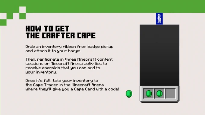 Instructions on How to Get the Crafter Cape:

Grab an inventory ribbon from badge pickup and attach it to your badge.

Then participate in three Minecraft content sessions or Minecraft Arena activities to receive emeralds that you can add to your inventory.

Once it's full, take your inventory to the Cape Trader in the Minecraft Arena where they'll give you a Cape Card with a code!