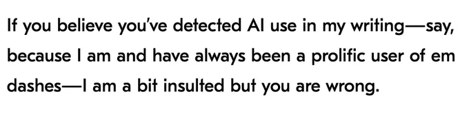 If you believe you’ve detected AI use in my writing—say, because I am and have always been a prolific user of em dashes—I am a bit insulted but you are wrong.