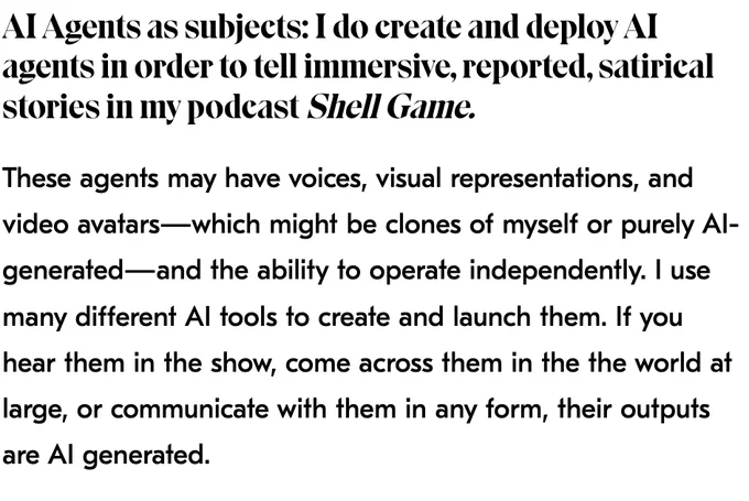 AI Agents as subjects: I do create and deploy AI agents in order to tell immersive, reported, satirical stories in my podcast Shell Game.
These agents may have voices, visual representations, and video avatars—which might be clones of myself or purely AI-generated—and the ability to operate independently. I use many different AI tools to create and launch them. If you hear them in the show, come across them in the the world at large, or communicate with them in any form, their outputs are AI generated. 