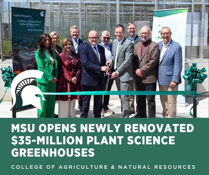 A graphic containing a photo of MSU leadership and stakeholders cutting a green ribbon in front of the newly renovated MSU Plant Science Research Greenhouse Complex. Pictured from left: Brianna T. Scott (MSU Board of Trustees Chairperson); Laura Lee McIntyre (MSU Provost); Rebecca Bahar-Cook (MSU Board of Trustees); Kevin M. Guskiewicz (MSU President); George W. Smith (MSU AgBioResearch Director); Doug Gage (MSU Vice President of Research and Innovation); Matthew Daum (Associate Provost); Eric L Hegg (Dean of MSU College of Natural Sciences); Douglas Buhler (MSU Associate Vice President for Research and Innovation) and Michigan Senator Roger Victory. In the lower left of the photo is a white Spartan helmet graphic. Below the photo is large white text on a green background that says \"MSU opens newly renovated $35-million Plant Science Greenhouses.\" At the bottom of the graphic is small white text that says \"College of Agriculture and Natural Resources.\"\n