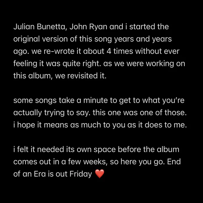 Julian Bunetta, John Ryan and i started the original version of this song years and years ago. we re-wrote it about 4 times without ever feeling it was quite right. as we were working on this album, we revisited it.

some songs take a minute to get to what you’re actually trying to say. this one was one of those. i hope it means as much to you as it does to me.

i felt it needed its own space before the album comes out in a few weeks, so here you go. End of an Era is out Friday ❤️
