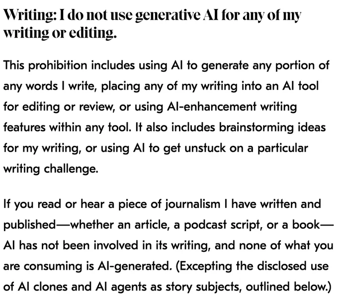 Writing: I do not use generative AI for any of my writing or editing.
This prohibition includes using AI to generate any portion of any words I write, placing any of my writing into an AI tool for editing or review, or using AI-enhancement writing features within any tool. It also includes brainstorming ideas for my writing, or using AI to get unstuck on a particular writing challenge. 

If you read or hear a piece of journalism I have written and published—whether an article, a podcast script, or a book—AI has not been involved in its writing, and none of what you are consuming is AI-generated. (Excepting the disclosed use of AI clones and AI agents as story subjects, outlined below.)