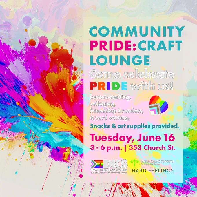Image shows painting made of pride colors splashed on a canvas. On top on a light white slightly transparent background reads: 
Community Pride: Craft Lounge
Come Celebrate Pride with us
button-making, 
collaging, 
friendship bracelets, & card writing. 
Snacks & art supplies provided.
Tuesday, June 16
3 - 6 p.m. | 353 Church St.
Family Service Toronto, DKS services and Hard Feelings logos are included at the bottom.