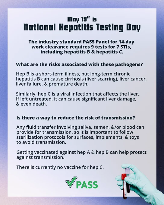 A post featuring a gloved hand holding 2 blood samples, & includes the following text:

"May 19th is National Hepatitis Testing Day

The industry standard PASS Panel for 14-day work clearance requires 9 tests for 7 STIs, including hepatitis B & hepatitis C.

What are the risks associated with these pathogens?
Hep B is a short-term illness, but long-term chronic hepatitis B can cause cirrhosis (liver scarring), liver cancer, liver failure, & premature death.

Similarly, Hep C is a viral infection that affects the liver. If left untreated it can cause significant liver damage, & even death.

Is there a way to reduce the risk of transmission?

Any fluid transfer involving saliva, semen, &/or blood can provide for transmission, so it is important to follow sterilization protocols for surfaces, implements, & toys to avoid transmission.

Getting vaccinated against hep A & hep B can help protect against transmission.

There is currently no vaccine for hep C.

PASS"