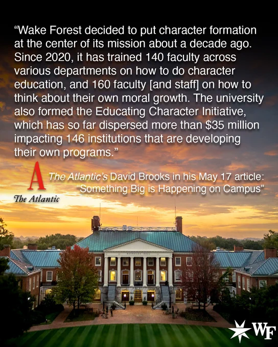 “Wake Forest decided to put character formation at the center of its mission about a decade ago. Since 2020, it has trained 140 faculty across various departments on how to do character education, and 160 faculty [and staff] on how to think about their own moral growth. The university also formed the Educating Character Initiative, which has so far dispersed more than $35 million impacting 146 institutions that are developing their own programs.”

The Atlantic’s David Brooks in his May 17 article: “Something Big is Happening on Campus”