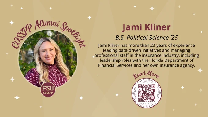 
Read More
COSSPP Alumni Spotlight
Jami Kliner has more than 23 years of experience leading data-driven initiatives and managing professional staff in the insurance industry, including leadership roles with the Florida Department of Financial Services and her own insurance agency.
Jami Kliner
B.S. Political Science ’25
