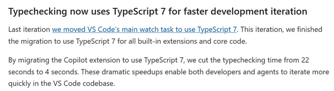 From the VS Code 1.119 blog post:

Typechecking now uses TypeScript 7 for faster development iteration

Last iteration we moved VS Code's main watch task to use TypeScript 7. This iteration, we finished the migration to use TypeScript 7 for all built-in extensions and core code.

By migrating the Copilot extension to use TypeScript 7, we cut the typechecking time from 22 seconds to 4 seconds. These dramatic speedups enable both developers and agents to iterate more quickly in the VS Code codebase.
