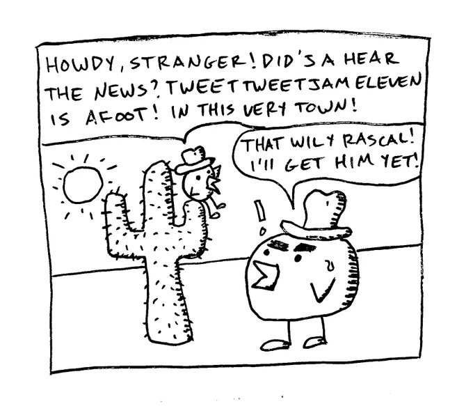 Two birds chatting, one sitting on a cactus, both wearing western-style hats.

Bird 1: "Howdy, Stranger! Did'ja hear the news? TweetTweetJam Eleven is afoot! In this very town!"

Bird 2: "That wily rascal! I'll get him yet!"